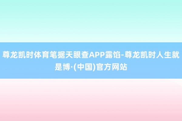 尊龙凯时体育笔据天眼查APP露馅-尊龙凯时人生就是博·(中国)官方网站