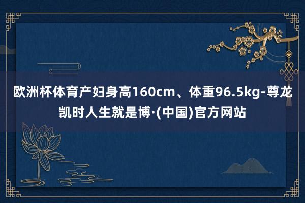 欧洲杯体育产妇身高160cm、体重96.5kg-尊龙凯时人生就是博·(中国)官方网站
