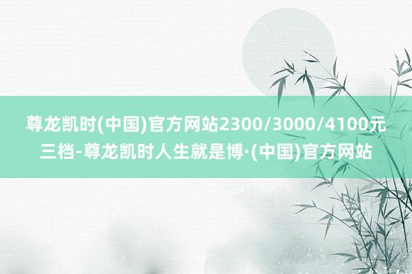 尊龙凯时(中国)官方网站2300/3000/4100元三档-尊龙凯时人生就是博·(中国)官方网站