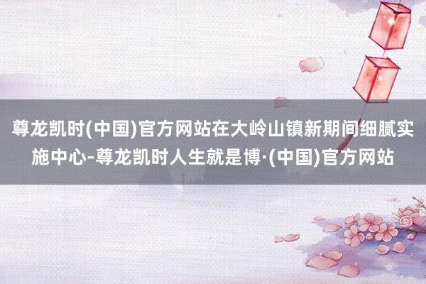 尊龙凯时(中国)官方网站在大岭山镇新期间细腻实施中心-尊龙凯时人生就是博·(中国)官方网站