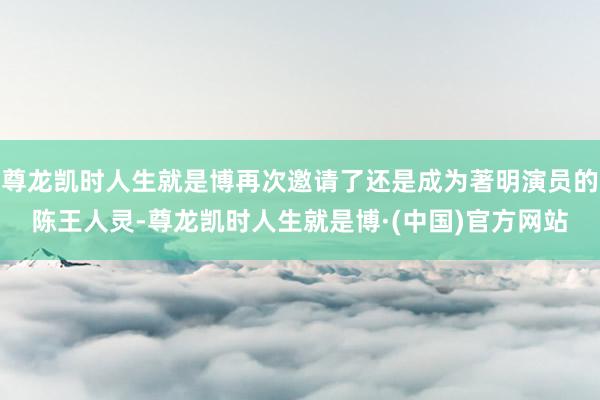 尊龙凯时人生就是博再次邀请了还是成为著明演员的陈王人灵-尊龙凯时人生就是博·(中国)官方网站
