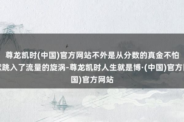 尊龙凯时(中国)官方网站不外是从分数的真金不怕火狱跳入了流量的旋涡-尊龙凯时人生就是博·(中国)官方网站