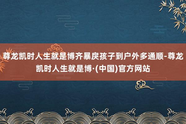 尊龙凯时人生就是博齐暴戾孩子到户外多通顺-尊龙凯时人生就是博·(中国)官方网站