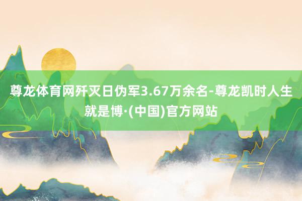 尊龙体育网歼灭日伪军3.67万余名-尊龙凯时人生就是博·(中国)官方网站