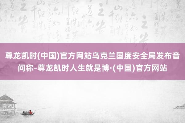 尊龙凯时(中国)官方网站乌克兰国度安全局发布音问称-尊龙凯时人生就是博·(中国)官方网站