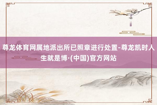 尊龙体育网属地派出所已照章进行处置-尊龙凯时人生就是博·(中国)官方网站