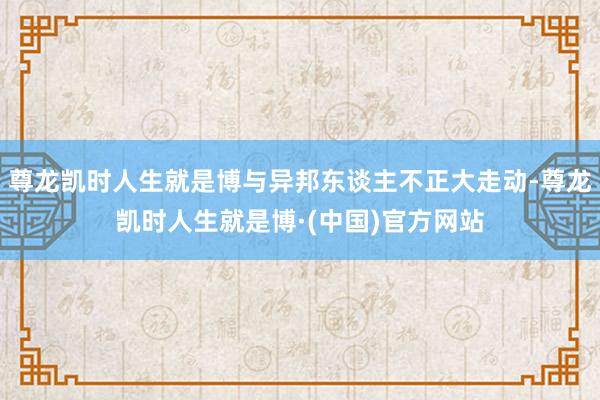尊龙凯时人生就是博与异邦东谈主不正大走动-尊龙凯时人生就是博·(中国)官方网站