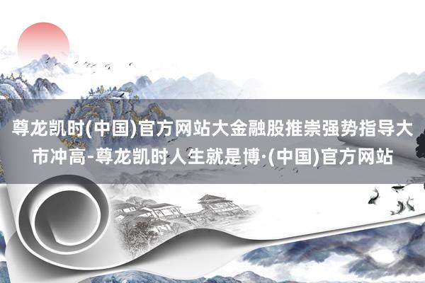 尊龙凯时(中国)官方网站大金融股推崇强势指导大市冲高-尊龙凯时人生就是博·(中国)官方网站