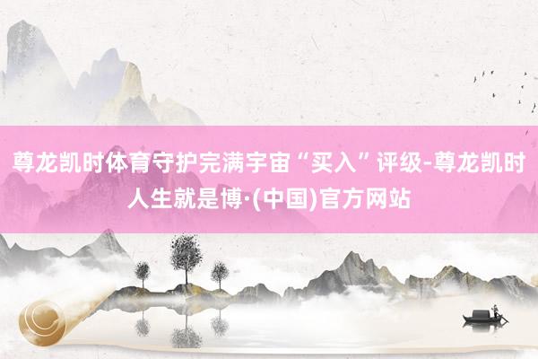 尊龙凯时体育守护完满宇宙“买入”评级-尊龙凯时人生就是博·(中国)官方网站