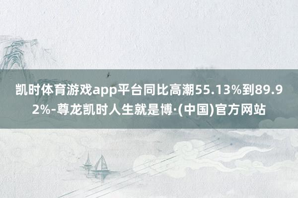 凯时体育游戏app平台同比高潮55.13%到89.92%-尊龙凯时人生就是博·(中国)官方网站
