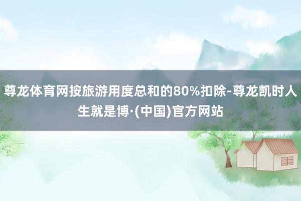 尊龙体育网按旅游用度总和的80%扣除-尊龙凯时人生就是博·(中国)官方网站