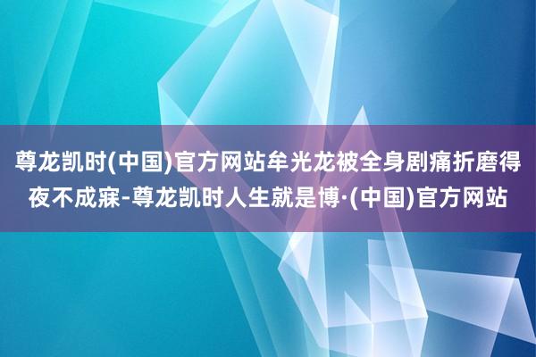 尊龙凯时(中国)官方网站牟光龙被全身剧痛折磨得夜不成寐-尊龙凯时人生就是博·(中国)官方网站