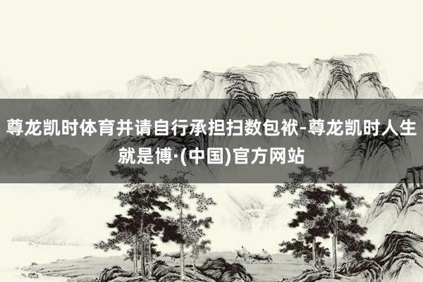 尊龙凯时体育并请自行承担扫数包袱-尊龙凯时人生就是博·(中国)官方网站