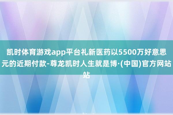 凯时体育游戏app平台礼新医药以5500万好意思元的近期付款-尊龙凯时人生就是博·(中国)官方网站