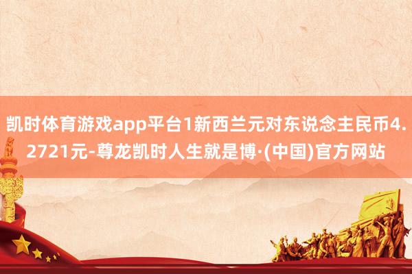 凯时体育游戏app平台1新西兰元对东说念主民币4.2721元-尊龙凯时人生就是博·(中国)官方网站