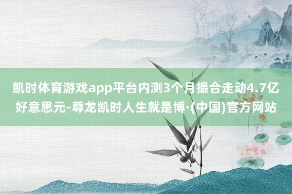 凯时体育游戏app平台内测3个月撮合走动4.7亿好意思元-尊龙凯时人生就是博·(中国)官方网站