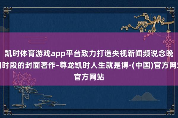 凯时体育游戏app平台致力打造央视新闻频说念晚间时段的封面著作-尊龙凯时人生就是博·(中国)官方网站