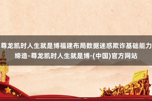 尊龙凯时人生就是博福建布局数据迷惑欺诈基础能力缔造-尊龙凯时人生就是博·(中国)官方网站