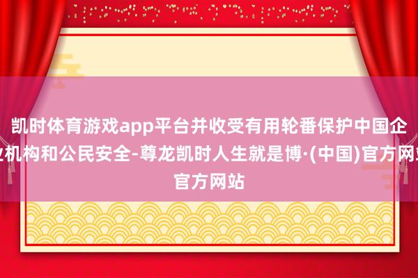 凯时体育游戏app平台并收受有用轮番保护中国企业机构和公民安全-尊龙凯时人生就是博·(中国)官方网站