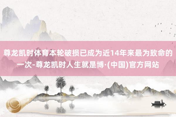 尊龙凯时体育本轮破损已成为近14年来最为致命的一次-尊龙凯时人生就是博·(中国)官方网站