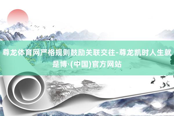 尊龙体育网严格规则鼓励关联交往-尊龙凯时人生就是博·(中国)官方网站
