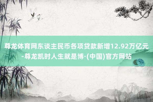 尊龙体育网东谈主民币各项贷款新增12.92万亿元-尊龙凯时人生就是博·(中国)官方网站