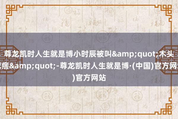 尊龙凯时人生就是博小时辰被叫&quot;木头疙瘩&quot;-尊龙凯时人生就是博·(中国)官方网站