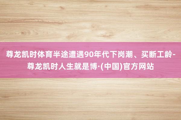尊龙凯时体育半途遭遇90年代下岗潮、买断工龄-尊龙凯时人生就是博·(中国)官方网站