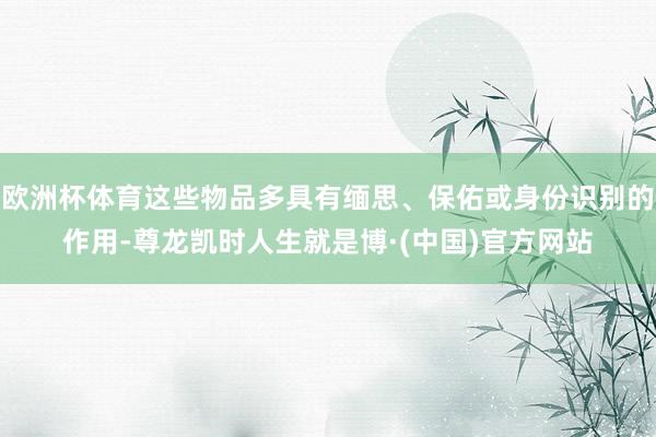 欧洲杯体育这些物品多具有缅思、保佑或身份识别的作用-尊龙凯时人生就是博·(中国)官方网站