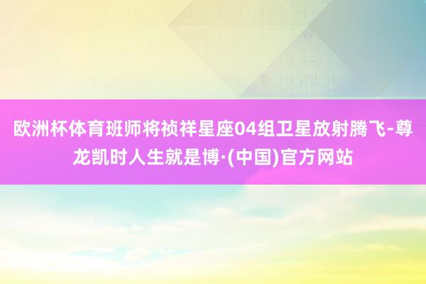 欧洲杯体育班师将祯祥星座04组卫星放射腾飞-尊龙凯时人生就是博·(中国)官方网站