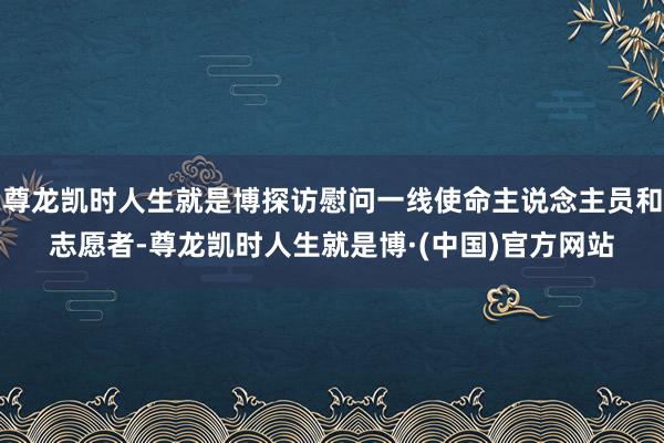 尊龙凯时人生就是博探访慰问一线使命主说念主员和志愿者-尊龙凯时人生就是博·(中国)官方网站