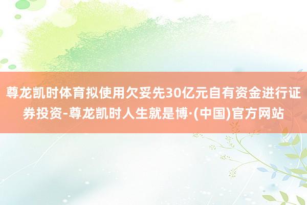 尊龙凯时体育拟使用欠妥先30亿元自有资金进行证券投资-尊龙凯时人生就是博·(中国)官方网站