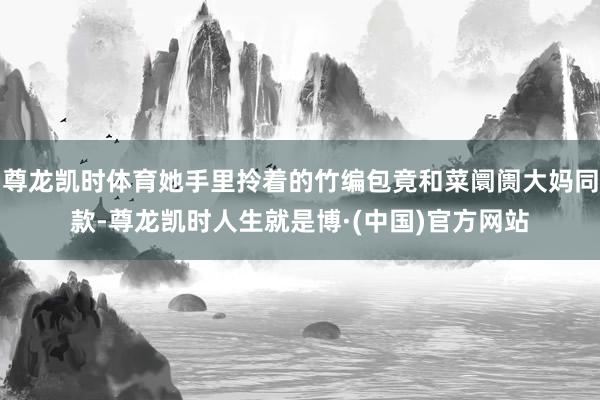 尊龙凯时体育她手里拎着的竹编包竟和菜阛阓大妈同款-尊龙凯时人生就是博·(中国)官方网站