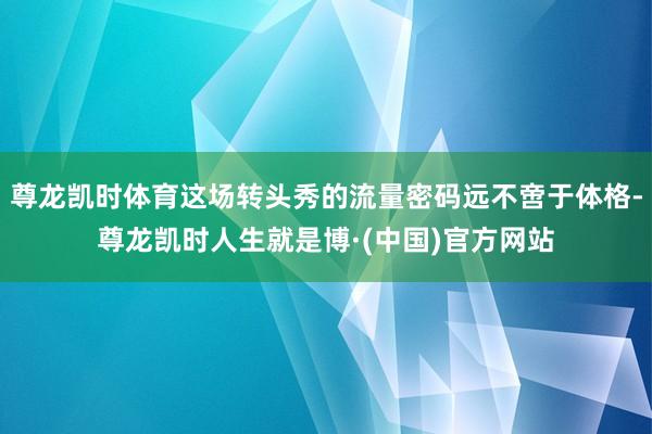 尊龙凯时体育这场转头秀的流量密码远不啻于体格-尊龙凯时人生就是博·(中国)官方网站