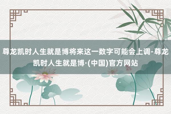 尊龙凯时人生就是博将来这一数字可能会上调-尊龙凯时人生就是博·(中国)官方网站
