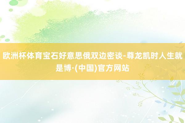 欧洲杯体育宝石好意思俄双边密谈-尊龙凯时人生就是博·(中国)官方网站