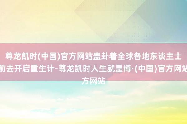 尊龙凯时(中国)官方网站蛊卦着全球各地东谈主士前去开启重生计-尊龙凯时人生就是博·(中国)官方网站