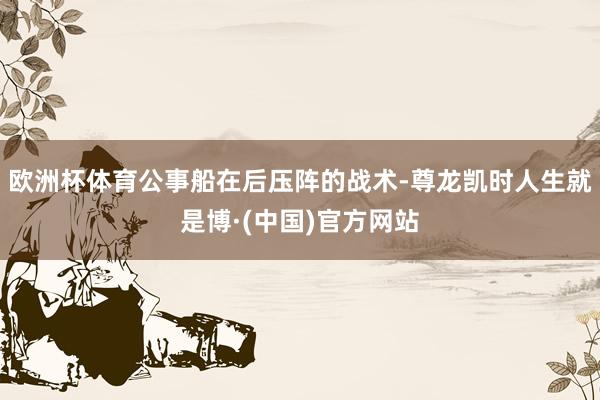 欧洲杯体育公事船在后压阵的战术-尊龙凯时人生就是博·(中国)官方网站