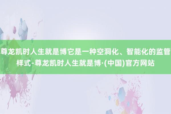 尊龙凯时人生就是博它是一种空洞化、智能化的监管样式-尊龙凯时人生就是博·(中国)官方网站