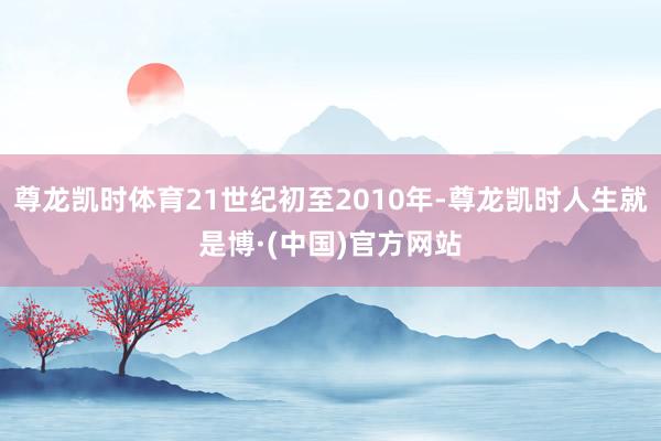 尊龙凯时体育21世纪初至2010年-尊龙凯时人生就是博·(中国)官方网站