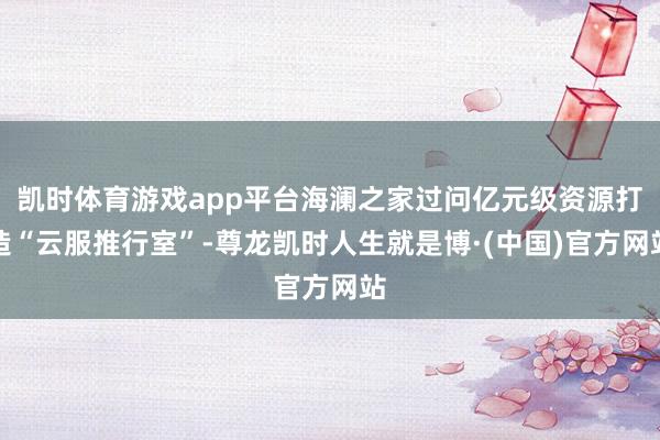 凯时体育游戏app平台海澜之家过问亿元级资源打造“云服推行室”-尊龙凯时人生就是博·(中国)官方网站