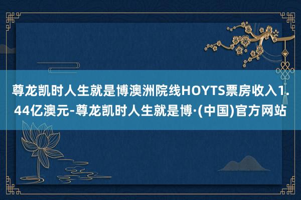 尊龙凯时人生就是博澳洲院线HOYTS票房收入1.44亿澳元-尊龙凯时人生就是博·(中国)官方网站
