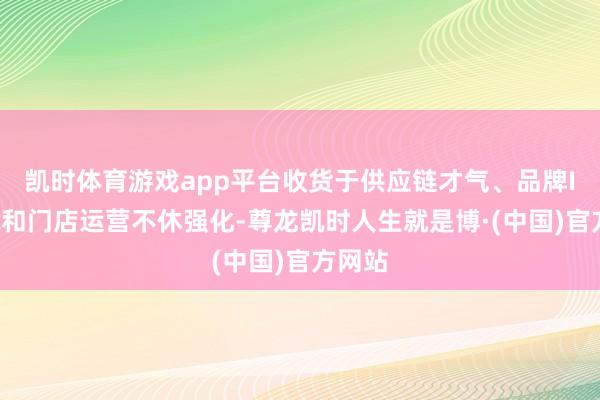 凯时体育游戏app平台收货于供应链才气、品牌IP建筑和门店运营不休强化-尊龙凯时人生就是博·(中国)官方网站