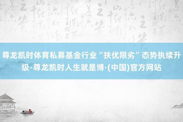 尊龙凯时体育私募基金行业“扶优限劣”态势执续升级-尊龙凯时人生就是博·(中国)官方网站