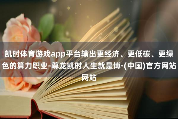 凯时体育游戏app平台输出更经济、更低碳、更绿色的算力职业-尊龙凯时人生就是博·(中国)官方网站