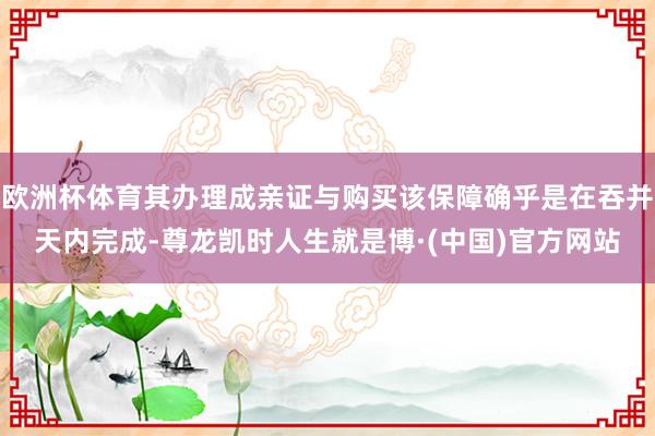 欧洲杯体育其办理成亲证与购买该保障确乎是在吞并天内完成-尊龙凯时人生就是博·(中国)官方网站