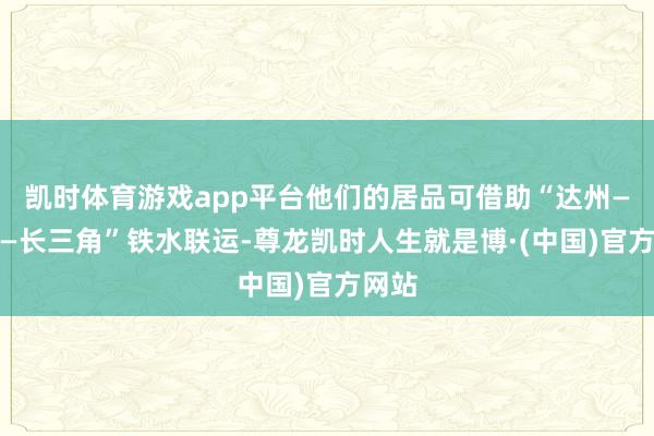 凯时体育游戏app平台他们的居品可借助“达州—万州—长三角”铁水联运-尊龙凯时人生就是博·(中国)官方网站