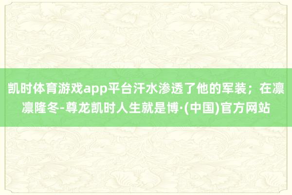 凯时体育游戏app平台汗水渗透了他的军装；在凛凛隆冬-尊龙凯时人生就是博·(中国)官方网站