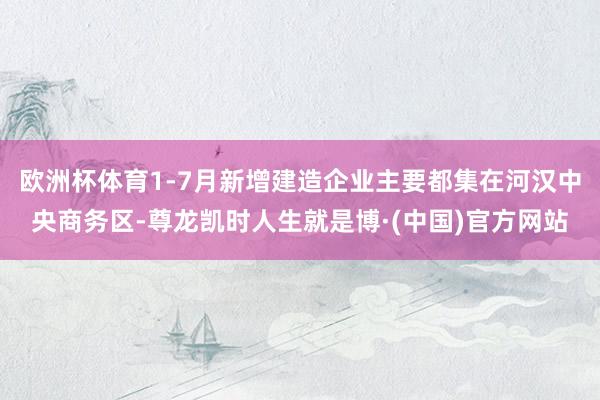 欧洲杯体育1-7月新增建造企业主要都集在河汉中央商务区-尊龙凯时人生就是博·(中国)官方网站