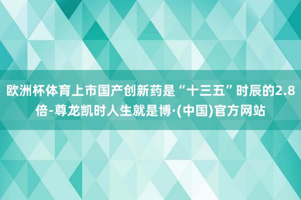 欧洲杯体育上市国产创新药是“十三五”时辰的2.8倍-尊龙凯时人生就是博·(中国)官方网站